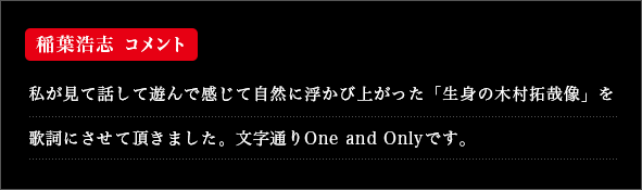 私が見て話して遊んで感じて自然に浮かび上がった「生身の木村拓哉像」を歌詞にさせて頂きました。文字通りOne and Onlyです。